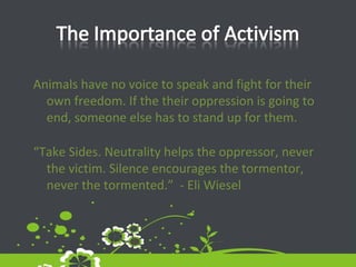 Animals have no voice to speak and fight for their own freedom. If the their oppression is going to end, someone else has to stand up for them.  “ Take Sides. Neutrality helps the oppressor, never the victim. Silence encourages the tormentor, never the tormented.”  - Eli Wiesel 