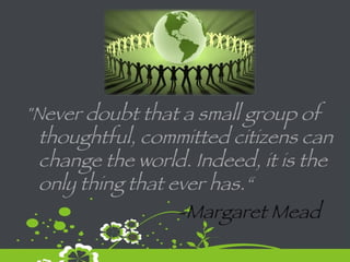 "Never doubt that a small group of thoughtful, committed citizens can change the world. Indeed, it is the only thing that ever has.“    -Margaret Mead 