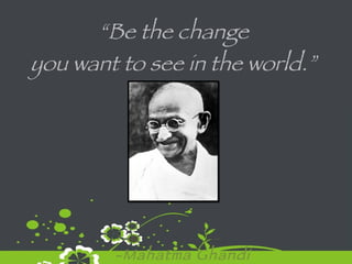 “ Be the change  you want to see in the world.”  -Mahatma Ghandi 