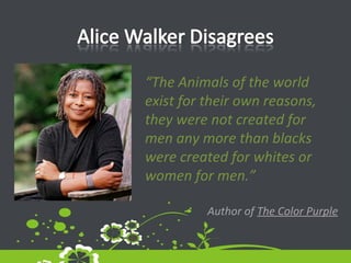 “ The Animals of the world exist for their own reasons, they were not created for men any more than blacks were created for whites or women for men.” Author of  The Color Purple 
