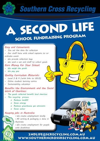 Supported by




 A Sec ond Life
                     ndraising Program
           SCHOOL fu
                                                                              ol Fun
                                                                          o




                                                                     ch




                                                                                   dr
Easy and Convenient:




                                                                  -S




                                                                                       ai
                                                                                         sin
                                                              ife
•	 You set the date for collection




                                                          nd L




                                                                                             g
•	 Our staff liaise with school captains to co-




                                                                                           Progr
                                                   A Seco
ordinate event




                                                                                                 am
•	 We provide collection bags
•	 We send a van and staff to collect goods
Earn Money For Your School:
•	 We weigh the goods
•	 We pay you

Quality Curriculum Materials:
•	 Level 3 & 4 (with links to VELS)
•	 Online student learning centre
•	 Sustainability calculator

Benefits the Environment and the Social
Work of Charities:
•	 The goods collected benefit local charities
•	 This recycling process
      o Reduces landfill
      o Saves energy
      o Reduces greenhouse gas emissions
      o Saves water

Keeping jobs in Australia:
           •	We create employment locally
           •	 sorting & packaging is done in
             All
           Australia
           •	We create employment for people
           with disabilities


                  2 n d l i f e@ s c r e c y c l i n g . c o m . a u
              ww w. s o u t h e r n c ro s s r e c y c l i n g . c o m.au
 