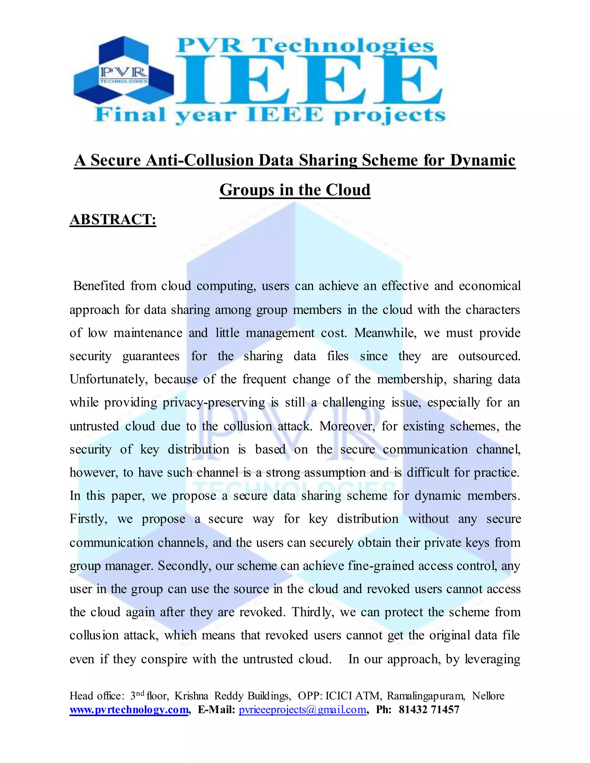 Head office: 3nd floor, Krishna Reddy Buildings, OPP: ICICI ATM, Ramalingapuram, Nellore
www.pvrtechnology.com, E-Mail: pvrieeeprojects@gmail.com, Ph: 81432 71457
A Secure Anti-Collusion Data Sharing Scheme for Dynamic
Groups in the Cloud
ABSTRACT:
Benefited from cloud computing, users can achieve an effective and economical
approach for data sharing among group members in the cloud with the characters
of low maintenance and little management cost. Meanwhile, we must provide
security guarantees for the sharing data files since they are outsourced.
Unfortunately, because of the frequent change of the membership, sharing data
while providing privacy-preserving is still a challenging issue, especially for an
untrusted cloud due to the collusion attack. Moreover, for existing schemes, the
security of key distribution is based on the secure communication channel,
however, to have such channel is a strong assumption and is difficult for practice.
In this paper, we propose a secure data sharing scheme for dynamic members.
Firstly, we propose a secure way for key distribution without any secure
communication channels, and the users can securely obtain their private keys from
group manager. Secondly, our scheme can achieve fine-grained access control, any
user in the group can use the source in the cloud and revoked users cannot access
the cloud again after they are revoked. Thirdly, we can protect the scheme from
collusion attack, which means that revoked users cannot get the original data file
even if they conspire with the untrusted cloud. In our approach, by leveraging
 
