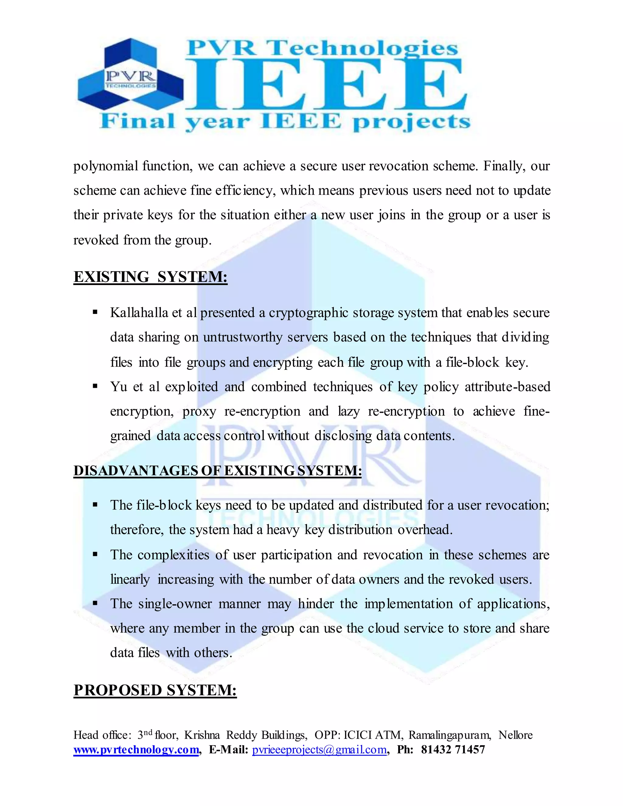 Head office: 3nd floor, Krishna Reddy Buildings, OPP: ICICI ATM, Ramalingapuram, Nellore
www.pvrtechnology.com, E-Mail: pvrieeeprojects@gmail.com, Ph: 81432 71457
polynomial function, we can achieve a secure user revocation scheme. Finally, our
scheme can achieve fine efficiency, which means previous users need not to update
their private keys for the situation either a new user joins in the group or a user is
revoked from the group.
EXISTING SYSTEM:
 Kallahalla et al presented a cryptographic storage system that enables secure
data sharing on untrustworthy servers based on the techniques that dividing
files into file groups and encrypting each file group with a file-block key.
 Yu et al exploited and combined techniques of key policy attribute-based
encryption, proxy re-encryption and lazy re-encryption to achieve fine-
grained data access controlwithout disclosing data contents.
DISADVANTAGES OF EXISTING SYSTEM:
 The file-block keys need to be updated and distributed for a user revocation;
therefore, the system had a heavy key distribution overhead.
 The complexities of user participation and revocation in these schemes are
linearly increasing with the number of data owners and the revoked users.
 The single-owner manner may hinder the implementation of applications,
where any member in the group can use the cloud service to store and share
data files with others.
PROPOSED SYSTEM:
 