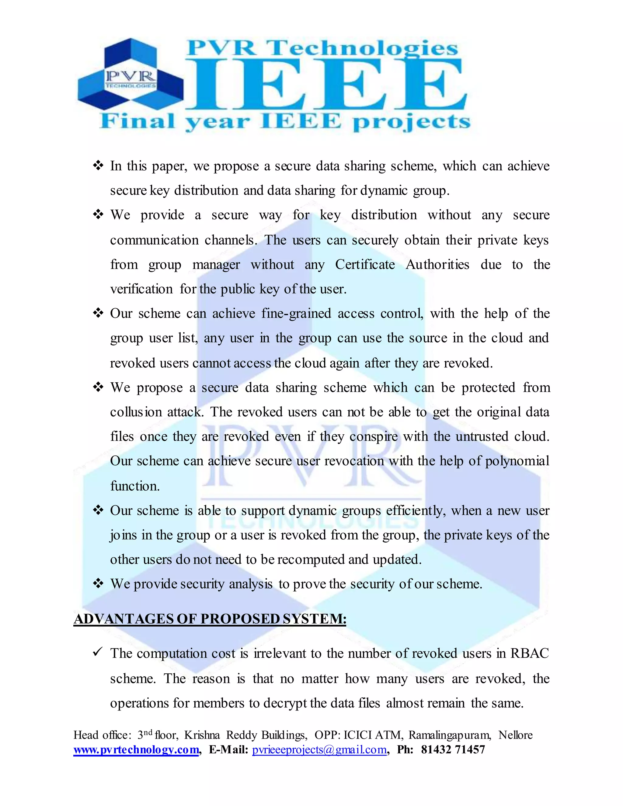 Head office: 3nd floor, Krishna Reddy Buildings, OPP: ICICI ATM, Ramalingapuram, Nellore
www.pvrtechnology.com, E-Mail: pvrieeeprojects@gmail.com, Ph: 81432 71457
 In this paper, we propose a secure data sharing scheme, which can achieve
secure key distribution and data sharing for dynamic group.
 We provide a secure way for key distribution without any secure
communication channels. The users can securely obtain their private keys
from group manager without any Certificate Authorities due to the
verification for the public key of the user.
 Our scheme can achieve fine-grained access control, with the help of the
group user list, any user in the group can use the source in the cloud and
revoked users cannot access the cloud again after they are revoked.
 We propose a secure data sharing scheme which can be protected from
collusion attack. The revoked users can not be able to get the original data
files once they are revoked even if they conspire with the untrusted cloud.
Our scheme can achieve secure user revocation with the help of polynomial
function.
 Our scheme is able to support dynamic groups efficiently, when a new user
joins in the group or a user is revoked from the group, the private keys of the
other users do not need to be recomputed and updated.
 We provide security analysis to prove the security of our scheme.
ADVANTAGES OF PROPOSED SYSTEM:
 The computation cost is irrelevant to the number of revoked users in RBAC
scheme. The reason is that no matter how many users are revoked, the
operations for members to decrypt the data files almost remain the same.
 