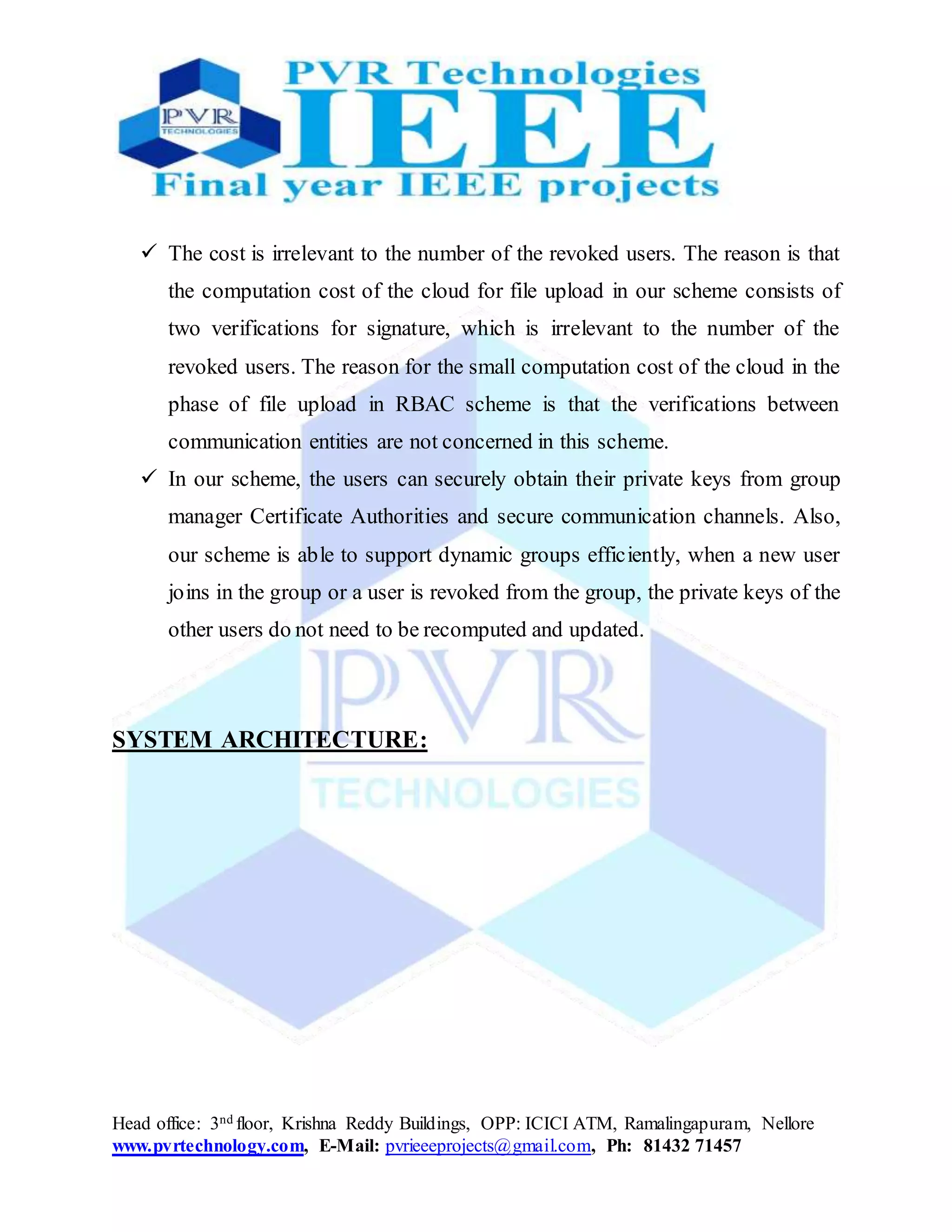 Head office: 3nd floor, Krishna Reddy Buildings, OPP: ICICI ATM, Ramalingapuram, Nellore
www.pvrtechnology.com, E-Mail: pvrieeeprojects@gmail.com, Ph: 81432 71457
 The cost is irrelevant to the number of the revoked users. The reason is that
the computation cost of the cloud for file upload in our scheme consists of
two verifications for signature, which is irrelevant to the number of the
revoked users. The reason for the small computation cost of the cloud in the
phase of file upload in RBAC scheme is that the verifications between
communication entities are not concerned in this scheme.
 In our scheme, the users can securely obtain their private keys from group
manager Certificate Authorities and secure communication channels. Also,
our scheme is able to support dynamic groups efficiently, when a new user
joins in the group or a user is revoked from the group, the private keys of the
other users do not need to be recomputed and updated.
SYSTEM ARCHITECTURE:
 