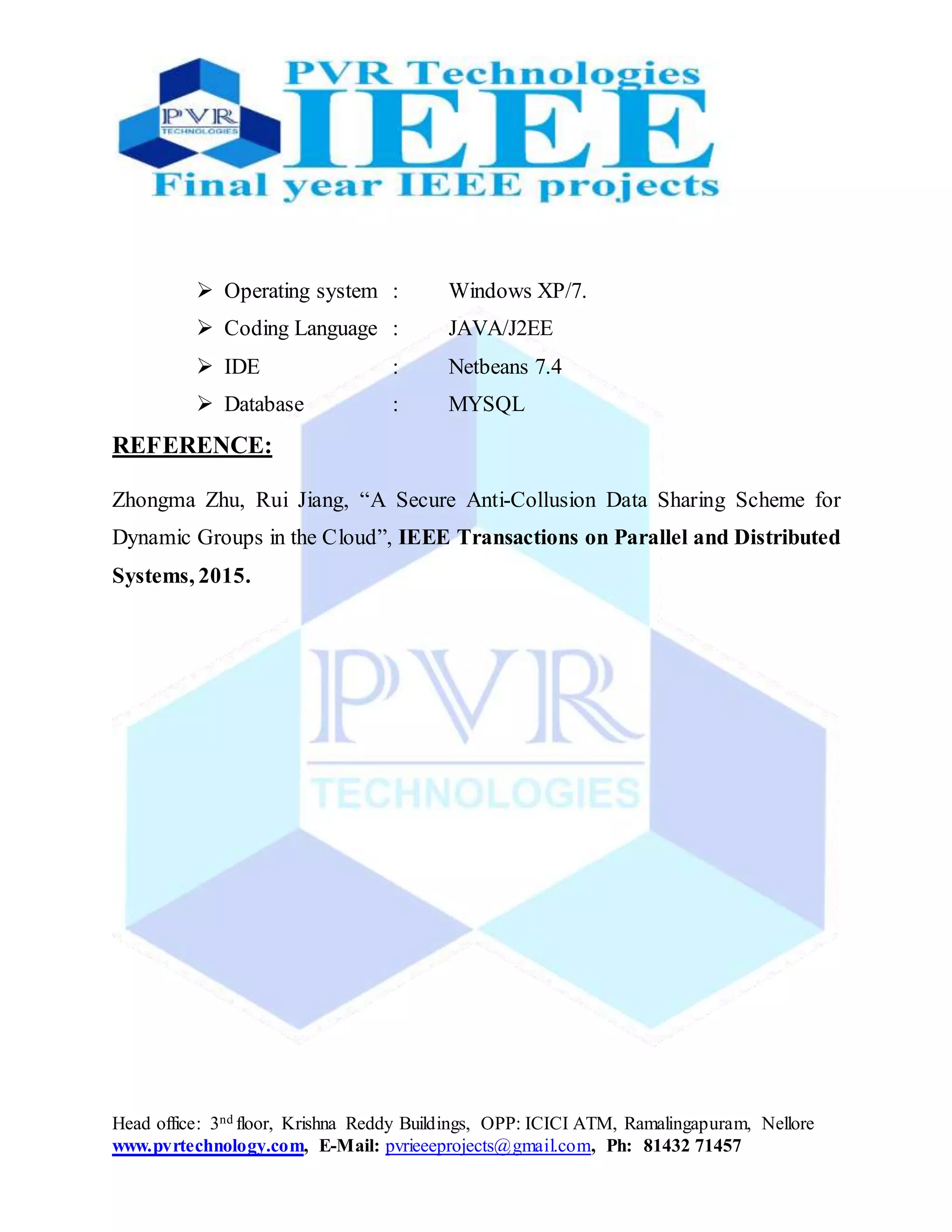 Head office: 3nd floor, Krishna Reddy Buildings, OPP: ICICI ATM, Ramalingapuram, Nellore
www.pvrtechnology.com, E-Mail: pvrieeeprojects@gmail.com, Ph: 81432 71457
 Operating system : Windows XP/7.
 Coding Language : JAVA/J2EE
 IDE : Netbeans 7.4
 Database : MYSQL
REFERENCE:
Zhongma Zhu, Rui Jiang, “A Secure Anti-Collusion Data Sharing Scheme for
Dynamic Groups in the Cloud”, IEEE Transactions on Parallel and Distributed
Systems, 2015.
 