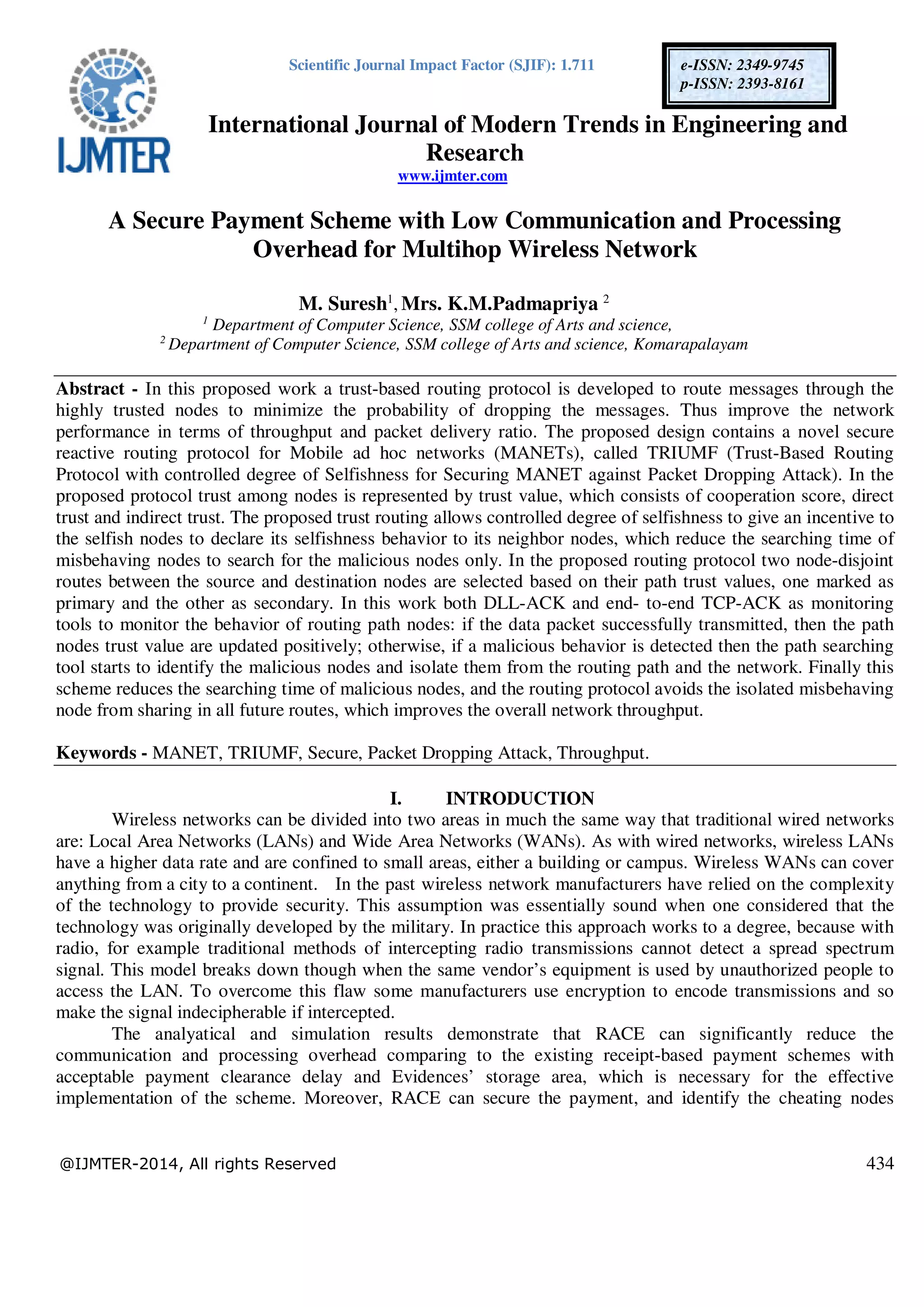 Scientific Journal Impact Factor (SJIF): 1.711
International Journal of Modern Trends in Engineering and
Research
www.ijmter.com
@IJMTER-2014, All rights Reserved 434
e-ISSN: 2349-9745
p-ISSN: 2393-8161
A Secure Payment Scheme with Low Communication and Processing
Overhead for Multihop Wireless Network
M. Suresh1
, Mrs. K.M.Padmapriya 2
1
Department of Computer Science, SSM college of Arts and science,
2
Department of Computer Science, SSM college of Arts and science, Komarapalayam
Abstract - In this proposed work a trust-based routing protocol is developed to route messages through the
highly trusted nodes to minimize the probability of dropping the messages. Thus improve the network
performance in terms of throughput and packet delivery ratio. The proposed design contains a novel secure
reactive routing protocol for Mobile ad hoc networks (MANETs), called TRIUMF (Trust-Based Routing
Protocol with controlled degree of Selfishness for Securing MANET against Packet Dropping Attack). In the
proposed protocol trust among nodes is represented by trust value, which consists of cooperation score, direct
trust and indirect trust. The proposed trust routing allows controlled degree of selfishness to give an incentive to
the selfish nodes to declare its selfishness behavior to its neighbor nodes, which reduce the searching time of
misbehaving nodes to search for the malicious nodes only. In the proposed routing protocol two node-disjoint
routes between the source and destination nodes are selected based on their path trust values, one marked as
primary and the other as secondary. In this work both DLL-ACK and end- to-end TCP-ACK as monitoring
tools to monitor the behavior of routing path nodes: if the data packet successfully transmitted, then the path
nodes trust value are updated positively; otherwise, if a malicious behavior is detected then the path searching
tool starts to identify the malicious nodes and isolate them from the routing path and the network. Finally this
scheme reduces the searching time of malicious nodes, and the routing protocol avoids the isolated misbehaving
node from sharing in all future routes, which improves the overall network throughput.
Keywords - MANET, TRIUMF, Secure, Packet Dropping Attack, Throughput.
I. INTRODUCTION
Wireless networks can be divided into two areas in much the same way that traditional wired networks
are: Local Area Networks (LANs) and Wide Area Networks (WANs). As with wired networks, wireless LANs
have a higher data rate and are confined to small areas, either a building or campus. Wireless WANs can cover
anything from a city to a continent. In the past wireless network manufacturers have relied on the complexity
of the technology to provide security. This assumption was essentially sound when one considered that the
technology was originally developed by the military. In practice this approach works to a degree, because with
radio, for example traditional methods of intercepting radio transmissions cannot detect a spread spectrum
signal. This model breaks down though when the same vendor’s equipment is used by unauthorized people to
access the LAN. To overcome this flaw some manufacturers use encryption to encode transmissions and so
make the signal indecipherable if intercepted.
The analyatical and simulation results demonstrate that RACE can significantly reduce the
communication and processing overhead comparing to the existing receipt-based payment schemes with
acceptable payment clearance delay and Evidences’ storage area, which is necessary for the effective
implementation of the scheme. Moreover, RACE can secure the payment, and identify the cheating nodes
 
