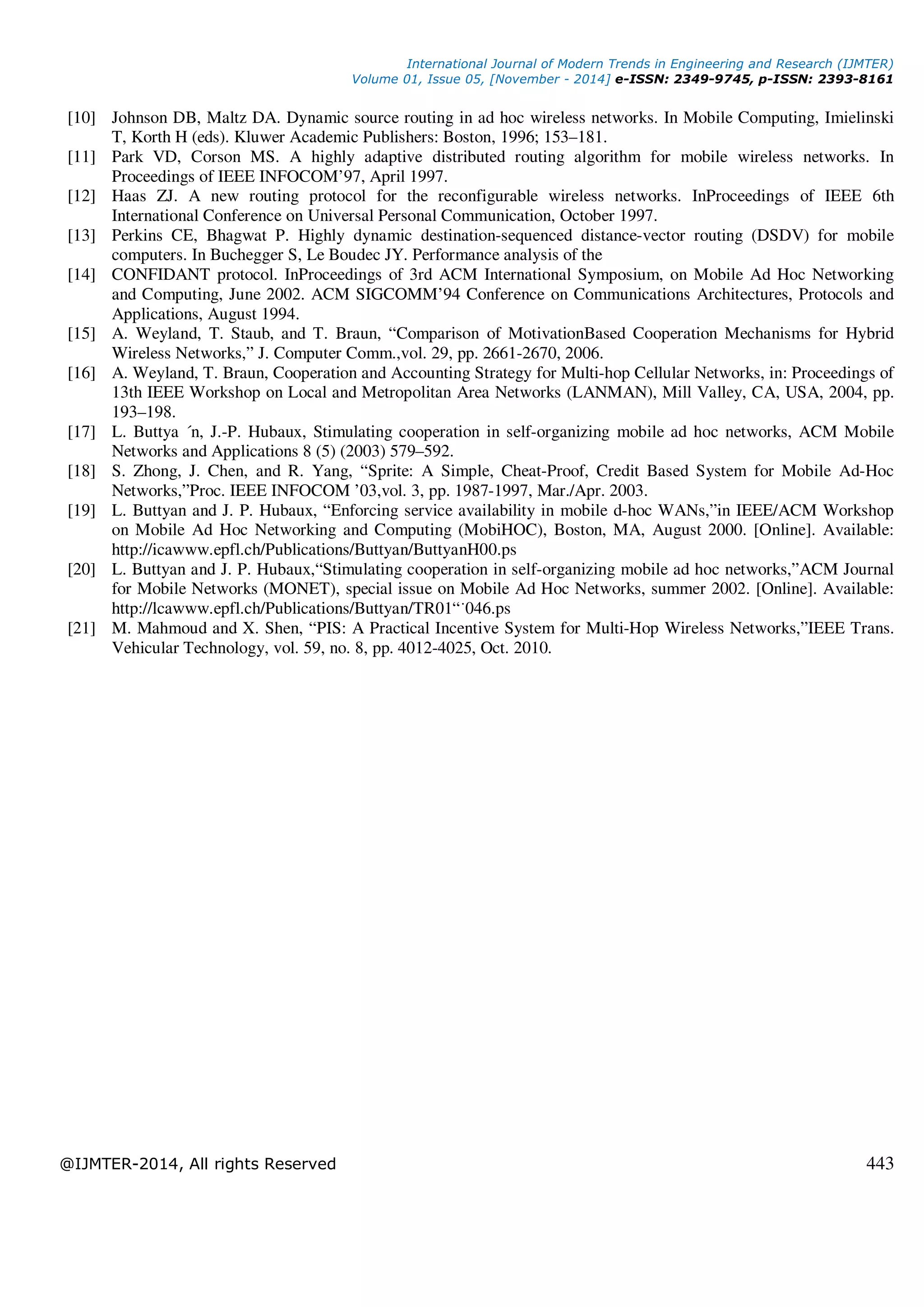 International Journal of Modern Trends in Engineering and Research (IJMTER)
Volume 01, Issue 05, [November - 2014] e-ISSN: 2349-9745, p-ISSN: 2393-8161
@IJMTER-2014, All rights Reserved 443
[10] Johnson DB, Maltz DA. Dynamic source routing in ad hoc wireless networks. In Mobile Computing, Imielinski
T, Korth H (eds). Kluwer Academic Publishers: Boston, 1996; 153–181.
[11] Park VD, Corson MS. A highly adaptive distributed routing algorithm for mobile wireless networks. In
Proceedings of IEEE INFOCOM’97, April 1997.
[12] Haas ZJ. A new routing protocol for the reconfigurable wireless networks. InProceedings of IEEE 6th
International Conference on Universal Personal Communication, October 1997.
[13] Perkins CE, Bhagwat P. Highly dynamic destination-sequenced distance-vector routing (DSDV) for mobile
computers. In Buchegger S, Le Boudec JY. Performance analysis of the
[14] CONFIDANT protocol. InProceedings of 3rd ACM International Symposium, on Mobile Ad Hoc Networking
and Computing, June 2002. ACM SIGCOMM’94 Conference on Communications Architectures, Protocols and
Applications, August 1994.
[15] A. Weyland, T. Staub, and T. Braun, “Comparison of MotivationBased Cooperation Mechanisms for Hybrid
Wireless Networks,” J. Computer Comm.,vol. 29, pp. 2661-2670, 2006.
[16] A. Weyland, T. Braun, Cooperation and Accounting Strategy for Multi-hop Cellular Networks, in: Proceedings of
13th IEEE Workshop on Local and Metropolitan Area Networks (LANMAN), Mill Valley, CA, USA, 2004, pp.
193–198.
[17] L. Buttya ´n, J.-P. Hubaux, Stimulating cooperation in self-organizing mobile ad hoc networks, ACM Mobile
Networks and Applications 8 (5) (2003) 579–592.
[18] S. Zhong, J. Chen, and R. Yang, “Sprite: A Simple, Cheat-Proof, Credit Based System for Mobile Ad-Hoc
Networks,”Proc. IEEE INFOCOM ’03,vol. 3, pp. 1987-1997, Mar./Apr. 2003.
[19] L. Buttyan and J. P. Hubaux, “Enforcing service availability in mobile d-hoc WANs,”in IEEE/ACM Workshop
on Mobile Ad Hoc Networking and Computing (MobiHOC), Boston, MA, August 2000. [Online]. Available:
http://icawww.epfl.ch/Publications/Buttyan/ButtyanH00.ps
[20] L. Buttyan and J. P. Hubaux,“Stimulating cooperation in self-organizing mobile ad hoc networks,”ACM Journal
for Mobile Networks (MONET), special issue on Mobile Ad Hoc Networks, summer 2002. [Online]. Available:
http://lcawww.epfl.ch/Publications/Buttyan/TR01“˙046.ps
[21] M. Mahmoud and X. Shen, “PIS: A Practical Incentive System for Multi-Hop Wireless Networks,”IEEE Trans.
Vehicular Technology, vol. 59, no. 8, pp. 4012-4025, Oct. 2010.
 