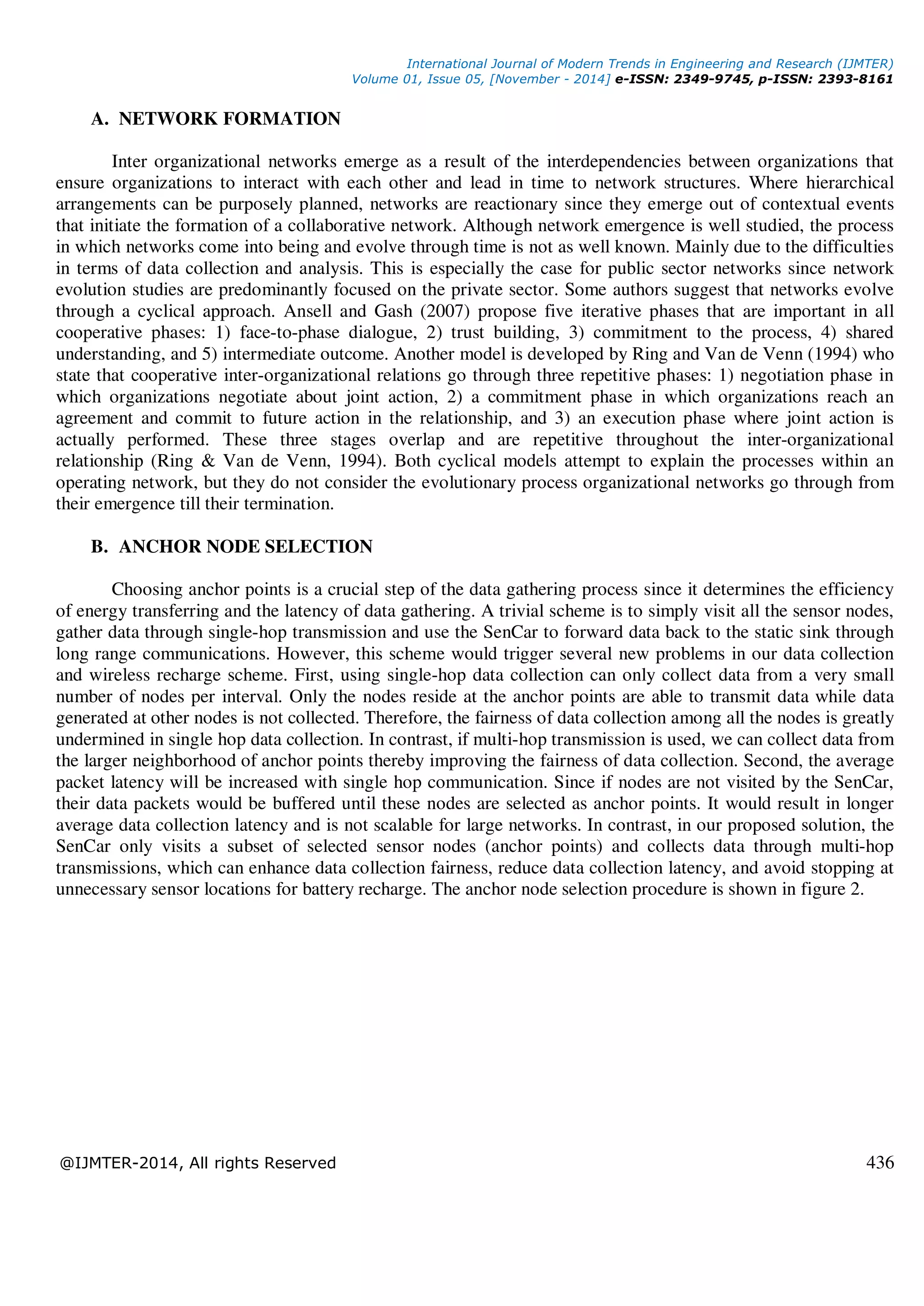 International Journal of Modern Trends in Engineering and Research (IJMTER)
Volume 01, Issue 05, [November - 2014] e-ISSN: 2349-9745, p-ISSN: 2393-8161
@IJMTER-2014, All rights Reserved 436
A. NETWORK FORMATION
Inter organizational networks emerge as a result of the interdependencies between organizations that
ensure organizations to interact with each other and lead in time to network structures. Where hierarchical
arrangements can be purposely planned, networks are reactionary since they emerge out of contextual events
that initiate the formation of a collaborative network. Although network emergence is well studied, the process
in which networks come into being and evolve through time is not as well known. Mainly due to the difficulties
in terms of data collection and analysis. This is especially the case for public sector networks since network
evolution studies are predominantly focused on the private sector. Some authors suggest that networks evolve
through a cyclical approach. Ansell and Gash (2007) propose five iterative phases that are important in all
cooperative phases: 1) face-to-phase dialogue, 2) trust building, 3) commitment to the process, 4) shared
understanding, and 5) intermediate outcome. Another model is developed by Ring and Van de Venn (1994) who
state that cooperative inter-organizational relations go through three repetitive phases: 1) negotiation phase in
which organizations negotiate about joint action, 2) a commitment phase in which organizations reach an
agreement and commit to future action in the relationship, and 3) an execution phase where joint action is
actually performed. These three stages overlap and are repetitive throughout the inter-organizational
relationship (Ring & Van de Venn, 1994). Both cyclical models attempt to explain the processes within an
operating network, but they do not consider the evolutionary process organizational networks go through from
their emergence till their termination.
B. ANCHOR NODE SELECTION
Choosing anchor points is a crucial step of the data gathering process since it determines the efficiency
of energy transferring and the latency of data gathering. A trivial scheme is to simply visit all the sensor nodes,
gather data through single-hop transmission and use the SenCar to forward data back to the static sink through
long range communications. However, this scheme would trigger several new problems in our data collection
and wireless recharge scheme. First, using single-hop data collection can only collect data from a very small
number of nodes per interval. Only the nodes reside at the anchor points are able to transmit data while data
generated at other nodes is not collected. Therefore, the fairness of data collection among all the nodes is greatly
undermined in single hop data collection. In contrast, if multi-hop transmission is used, we can collect data from
the larger neighborhood of anchor points thereby improving the fairness of data collection. Second, the average
packet latency will be increased with single hop communication. Since if nodes are not visited by the SenCar,
their data packets would be buffered until these nodes are selected as anchor points. It would result in longer
average data collection latency and is not scalable for large networks. In contrast, in our proposed solution, the
SenCar only visits a subset of selected sensor nodes (anchor points) and collects data through multi-hop
transmissions, which can enhance data collection fairness, reduce data collection latency, and avoid stopping at
unnecessary sensor locations for battery recharge. The anchor node selection procedure is shown in figure 2.
 
