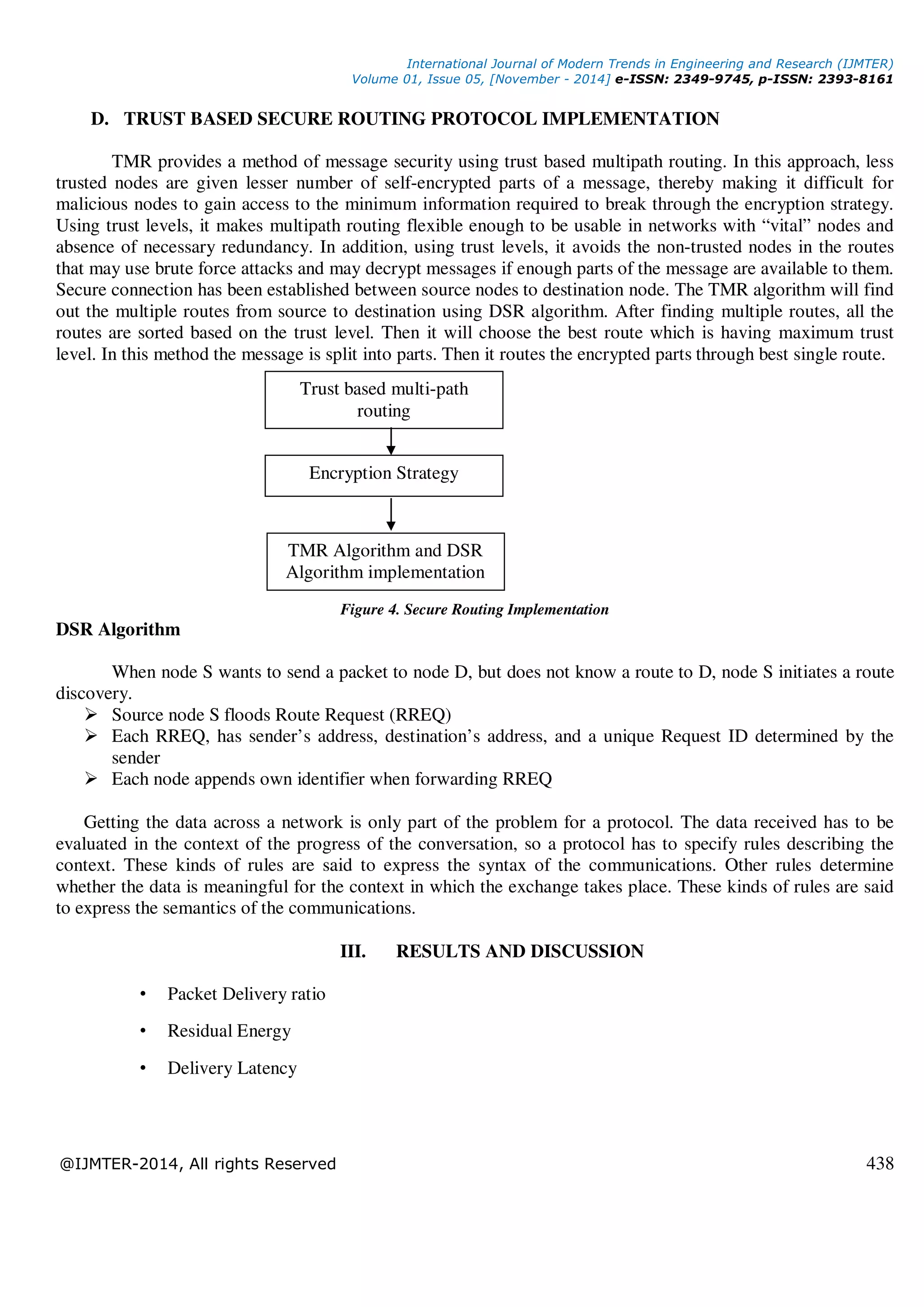 International Journal of Modern Trends in Engineering and Research (IJMTER)
Volume 01, Issue 05, [November - 2014] e-ISSN: 2349-9745, p-ISSN: 2393-8161
@IJMTER-2014, All rights Reserved 438
D. TRUST BASED SECURE ROUTING PROTOCOL IMPLEMENTATION
TMR provides a method of message security using trust based multipath routing. In this approach, less
trusted nodes are given lesser number of self-encrypted parts of a message, thereby making it difficult for
malicious nodes to gain access to the minimum information required to break through the encryption strategy.
Using trust levels, it makes multipath routing flexible enough to be usable in networks with “vital” nodes and
absence of necessary redundancy. In addition, using trust levels, it avoids the non-trusted nodes in the routes
that may use brute force attacks and may decrypt messages if enough parts of the message are available to them.
Secure connection has been established between source nodes to destination node. The TMR algorithm will find
out the multiple routes from source to destination using DSR algorithm. After finding multiple routes, all the
routes are sorted based on the trust level. Then it will choose the best route which is having maximum trust
level. In this method the message is split into parts. Then it routes the encrypted parts through best single route.
Figure 4. Secure Routing Implementation
DSR Algorithm
When node S wants to send a packet to node D, but does not know a route to D, node S initiates a route
discovery.
Source node S floods Route Request (RREQ)
Each RREQ, has sender’s address, destination’s address, and a unique Request ID determined by the
sender
Each node appends own identifier when forwarding RREQ
Getting the data across a network is only part of the problem for a protocol. The data received has to be
evaluated in the context of the progress of the conversation, so a protocol has to specify rules describing the
context. These kinds of rules are said to express the syntax of the communications. Other rules determine
whether the data is meaningful for the context in which the exchange takes place. These kinds of rules are said
to express the semantics of the communications.
III. RESULTS AND DISCUSSION
• Packet Delivery ratio
• Residual Energy
• Delivery Latency
Trust based multi-path
routing
Encryption Strategy
TMR Algorithm and DSR
Algorithm implementation
 