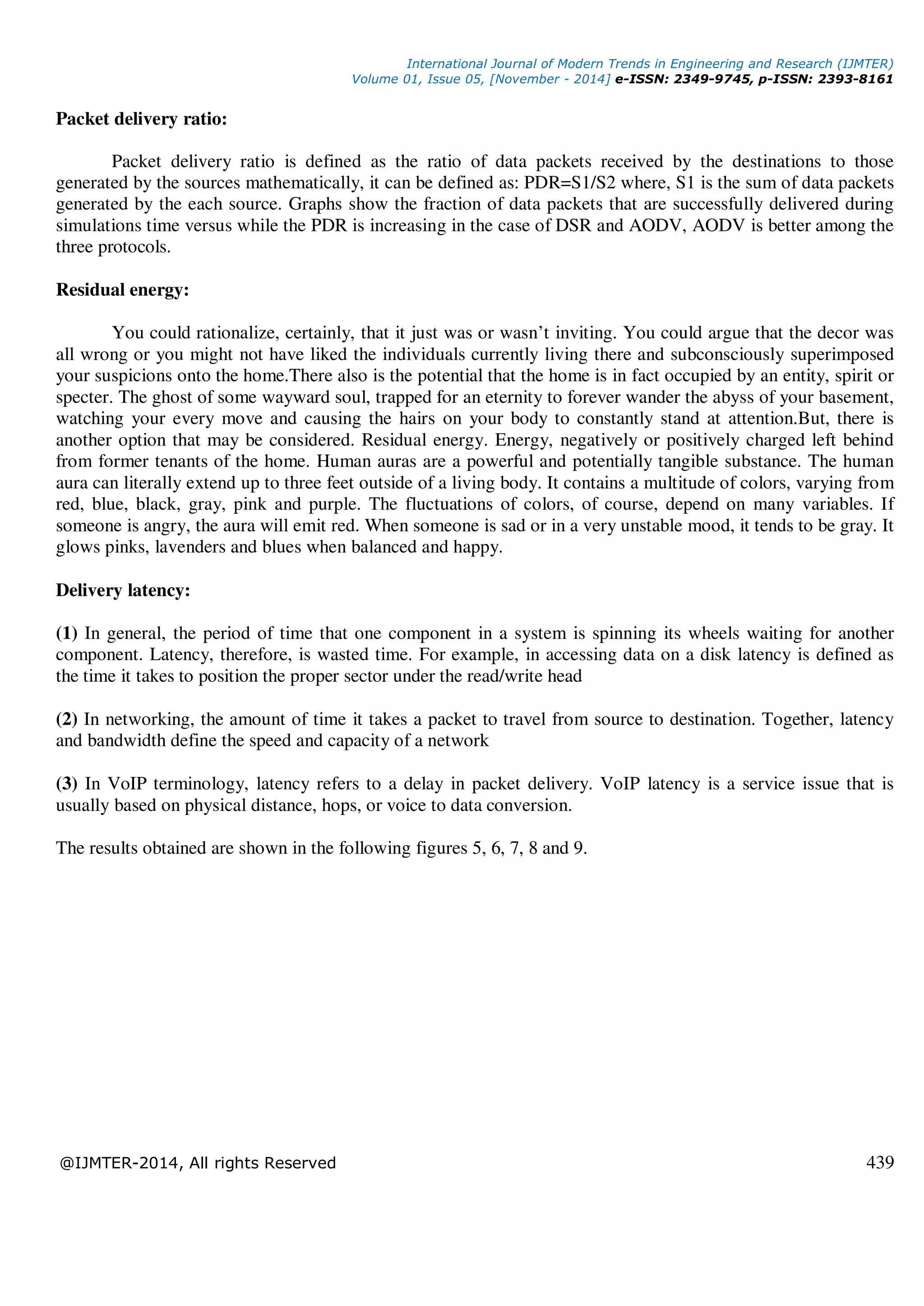 International Journal of Modern Trends in Engineering and Research (IJMTER)
Volume 01, Issue 05, [November - 2014] e-ISSN: 2349-9745, p-ISSN: 2393-8161
@IJMTER-2014, All rights Reserved 439
Packet delivery ratio:
Packet delivery ratio is defined as the ratio of data packets received by the destinations to those
generated by the sources mathematically, it can be defined as: PDR=S1/S2 where, S1 is the sum of data packets
generated by the each source. Graphs show the fraction of data packets that are successfully delivered during
simulations time versus while the PDR is increasing in the case of DSR and AODV, AODV is better among the
three protocols.
Residual energy:
You could rationalize, certainly, that it just was or wasn’t inviting. You could argue that the decor was
all wrong or you might not have liked the individuals currently living there and subconsciously superimposed
your suspicions onto the home.There also is the potential that the home is in fact occupied by an entity, spirit or
specter. The ghost of some wayward soul, trapped for an eternity to forever wander the abyss of your basement,
watching your every move and causing the hairs on your body to constantly stand at attention.But, there is
another option that may be considered. Residual energy. Energy, negatively or positively charged left behind
from former tenants of the home. Human auras are a powerful and potentially tangible substance. The human
aura can literally extend up to three feet outside of a living body. It contains a multitude of colors, varying from
red, blue, black, gray, pink and purple. The fluctuations of colors, of course, depend on many variables. If
someone is angry, the aura will emit red. When someone is sad or in a very unstable mood, it tends to be gray. It
glows pinks, lavenders and blues when balanced and happy.
Delivery latency:
(1) In general, the period of time that one component in a system is spinning its wheels waiting for another
component. Latency, therefore, is wasted time. For example, in accessing data on a disk latency is defined as
the time it takes to position the proper sector under the read/write head
(2) In networking, the amount of time it takes a packet to travel from source to destination. Together, latency
and bandwidth define the speed and capacity of a network
(3) In VoIP terminology, latency refers to a delay in packet delivery. VoIP latency is a service issue that is
usually based on physical distance, hops, or voice to data conversion.
The results obtained are shown in the following figures 5, 6, 7, 8 and 9.
 