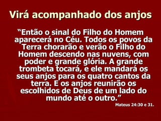 Virá acompanhado dos anjos “ Então o sinal do Filho do Homem aparecerá no Céu. Todos os povos da Terra chorarão e verão o Filho do Homem descendo nas nuvens, com poder e grande glória. A grande trombeta tocará, e ele mandará os seus anjos para os quatro cantos da terra. E os anjos reunirão os escolhidos de Deus de um lado do mundo até o outro.” Mateus 24:30 e 31. 