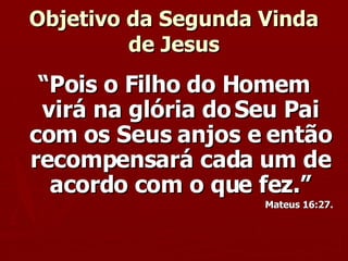 Objetivo da Segunda Vinda de Jesus “ Pois o Filho do Homem virá na glória do Seu Pai com os Seus anjos e então recompensará cada um de acordo com o que fez.” Mateus 16:27. 