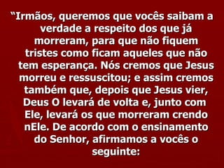 “ Irmãos, queremos que vocês saibam a verdade a respeito dos que já morreram, para que não fiquem tristes como ficam aqueles que não tem esperança. Nós cremos que Jesus morreu e ressuscitou; e assim cremos também que, depois que Jesus vier, Deus O levará de volta e, junto com  Ele, levará os que morreram crendo nEle. De acordo com o ensinamento do Senhor, afirmamos a vocês o seguinte: 