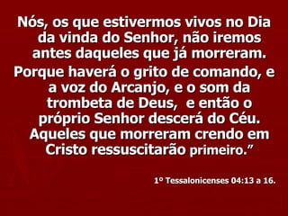 Nós, os que estivermos vivos no Dia da vinda do Senhor, não iremos antes daqueles que já morreram. Porque haverá o grito de comando, e a voz do Arcanjo, e o som da trombeta de Deus,  e então o próprio Senhor descerá do Céu. Aqueles que morreram crendo em Cristo ressuscitarão  primeiro.” 1º Tessalonicenses 04:13 a 16. 