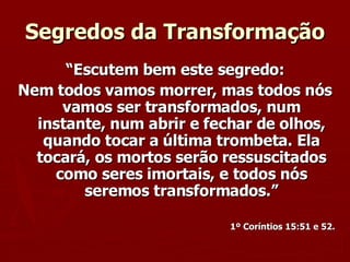 “ Escutem bem este segredo: Nem todos vamos morrer, mas todos nós vamos ser transformados, num instante, num abrir e fechar de olhos, quando tocar a última trombeta. Ela tocará, os mortos serão ressuscitados como seres imortais, e todos nós seremos transformados.” 1º Coríntios 15:51 e 52. Segredos da Transformação 