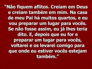 “ Não fiquem aflitos. Creiam em Deus e creiam também em mim. Na casa de meu Pai há muitos quartos, e eu vou preparar um lugar para vocês. Se não fosse assim, eu já lhes teria dito. E, depois que eu for e preparar um lugar para vocês, voltarei e os levarei comigo para que onde eu estiver vocês estejam também.” 