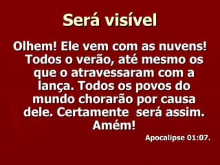 Será visível Olhem! Ele vem com as nuvens! Todos o verão, até mesmo os que o atravessaram com a lança. Todos os povos do mundo chorarão por causa dele. Certamente  será assim. Amém! Apocalipse 01:07. 