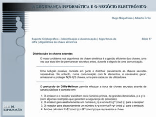 O maior problema nos algoritmos de chave simétrica é a gestão eficiente das chaves, uma vez que elas têm de permanecer secretas antes, durante e depois de uma comunicação.  Uma solução possível consiste em gerar e distribuir previamente as chaves secretas necessárias. No entanto, numa comunicação com N elementos, é necessário gerar, armazenar e proteger N(N-1)/2 chaves, uma para cada par de utilizadores.  O  protocolo   de   Diffie-Hellman  permite efectuar a troca de chaves secretas através de canais públicos   e   consiste em : 1. O emissor e o receptor escolhem dois números primos, de grandes dimensões, p e g<p (com algumas restrições que garantem a segurança do protocolo); 2. O emissor gera aleatoriamente um número k e <p e envia E=g ke  (mod p) para o receptor; 3. O receptor gera aleatoriamente um número k r <p e envia R=g kr  (mod p) para o emissor; 4. Ambos calculam K=E kr  (mod p) = R ke  (mod p) que representa a chave. Slide 17 Suporte Criptográfico – Identificação e Autenticação | Algoritmos de cifra | Algoritmos de chave simétrica Distribuição de chaves secretas   