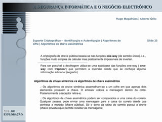 Slide 20 Suporte Criptográfico – Identificação e Autenticação | Algoritmos de cifra | Algoritmos de chave assimétrica A criptografia de chave pública baseia-se nas funções  one-way  (de sentido único), i.e., funções muito simples de calcular mas praticamente impossíveis de inverter.   Para ser possível a decifragem utiliza-se uma subclasse das funções one-way (  one-way  com  trapdoor ) que permitem a inversão desde que se conheça alguma informação adicional (segredo).  Algoritmos de chave simétrica  vs  algoritmos de chave assimétrica .:  Os algoritmos de chave simétrica assemelham-se a um cofre em que apenas dois elementos possuem a chave. O emissor coloca a mensagem dentro do cofre. Posteriormente o receptor retira-a; .:  Os algoritmos de chave assimétrica podem ser comparados a uma caixa do correio. Qualquer pessoa pode enviar uma mensagem para a caixa do correio desde que conheça a morada (chave pública). Só o dono da caixa do correio possui a chave (chave privada) que permite receber as mensagens;  