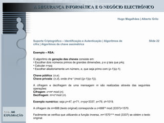 Slide 22 Suporte Criptográfico – Identificação e Autenticação | Algoritmos de cifra | Algoritmos de chave assimétrica Exemplo – RSA: O algoritmo de  geração das chaves  consiste em: Escolher dois números primos de grandes dimensões,  p  e  q  tais que  p≠q ; Calcular  n=pq ; Escolher aleatoriamente um número,  e , que seja primo com ( p-1 )( q-1 ); Chave pública : ( n,e ). Chave privada : ( n,d ) ,  onde  d=e -1   (mod   (( p-1 )( q-1 ))).  A cifragem e decifragem de uma mensagem  m  são realizadas através das seguintes operações:  Cifragem :  c=m e   mod   ( n ); Decifragem :  m=c d  mod   ( n ). Exemplo numérico:  seja  p = 47 ,  q =71,  n=pq =3337,  e =79,  d =1019. A cifragem de  m =688 (texto original) corresponde a  c =688 79  mod (3337)=1570.  Facilmente se verifica que utilizando a função inversa,  m =1570 1019  mod (3337) se obtém o texto original.  