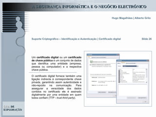 Suporte Criptográfico – Identificação e Autenticação | Certificado digital Slide 26 Um  certificado digital  ou um  certificado de chave pública  é um conjunto de dados que identifica uma entidade (empresa, pessoa ou computador) e a respectiva chave pública.  O certificado digital fornece também uma ligação indirecta à correspondente chave privada, garantindo assim autenticidade e não-repúdio na comunicação. Para assegurar a veracidade dos dados contidos no certificado ele é assinado digitalmente por uma entidade em quem todos confiam (TTP -  trust third party ).  