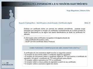 Suporte Criptográfico – Identificação e Autenticação | Certificado digital Slide 27 Embora um certificado tenha um período de validade pré-definida,  poderão surgir situações que obriguem a revogar um certificado nomeadamente se a chave privada do titular for descoberta ou se algum dos dados identificativos do titular do certificado for alterado.  A informação sobre certificados revogados é divulgada através de: .:  CRL( Certificate Revocation Lists ); .:  OCSP ( On-line Certificate Status Protocol ). A verificação de uma assinatura digital envolve os seguintes passos:  O receptor do documento obtém o certificado digital do signatário; O receptor do documento obtém o certificado digital da TTP que assinou o certificado do signatário. Em geral, o certificado da TTP está assinado pela própria; O receptor valida a assinatura da TTP no certificado; O receptor obtém a chave pública do signatário a partir do seu certificado; O receptor valida a assinatura digital dos dados.   COMO FUNCIONA A VERIFICAÇÃO DE UMA ASSINATURA DIGITAL? 