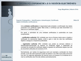 Suporte Criptográfico – Identificação e Autenticação | Certificado digital | Entidades certificadoras Slide 28 Uma  entidade certificadora  é responsável pela emissão e confirmação dos dados presentes num certificado digital. Mais ainda, a confiança que elas transmitem é a base de um certificado digital.  Em geral, a actividade de uma entidade certificadora é subdividida em duas componentes: .:  certification authority  (CA) : entidade que cria ou fornece meios para a criação e verificação de assinaturas digitais, emite e gere o ciclo de vida dos certificados digitais e assegura a respectiva publicidade.  .:  registration authority  (RA) : entidade que presta os serviços relativos à identificação/autenticação do detentor do certificado digital, à celebração de contratos de emissão de certificado digital e à gestão de certificados digitais que não se encontrem atribuídos em exclusivo à CA.  Normalmente, por razões de segurança como por exemplo a protecção da chave privada, a CA não está acessível a partir do exterior e só a RA é que pode comunicar com ela. Em algumas aplicações da  Internet  como os  browsers  ou os leitores de  e-mail  os certificados das CAs são obtidos automaticamente.  