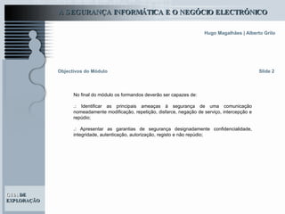 Objectivos do Módulo Slide 2 No final do módulo os formandos deverão ser capazes de: .:  Identificar as principais ameaças à segurança de uma comunicação nomeadamente modificação, repetição, disfarce, negação de serviço, intercepção e repúdio;   .:  Apresentar as garantias de segurança designadamente confidencialidade, integridade, autenticação, autorização, registo e não repúdio;   