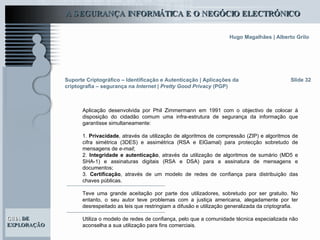 Suporte Criptográfico – Identificação e Autenticação | Aplicações da criptografia – segurança na  Internet | Pretty Good Privacy  (PGP) Slide 32 Aplicação desenvolvida por Phil Zimmermann em 1991 com o objectivo de colocar à disposição do cidadão comum uma infra-estrutura de segurança da informação que garantisse simultaneamente: 1.  Privacidade , através da utilização de algoritmos de compressão (ZIP) e algoritmos de cifra simétrica (3DES) e assimétrica (RSA e ElGamal) para protecção sobretudo de mensagens de  e-mail ; 2.  Integridade e autenticação , através da utilização de algoritmos de sumário (MD5 e SHA-1) e assinaturas digitais (RSA e DSA) para a assinatura de mensagens e documentos; 3.  Certificação , através de um modelo de redes de confiança para distribuição das chaves públicas. Teve uma grande aceitação por parte dos utilizadores, sobretudo por ser gratuito. No entanto, o seu autor teve problemas com a justiça americana, alegadamente por ter desrespeitado as leis que restringiam a difusão e utilização generalizada da criptografia.  Utiliza o modelo de redes de confiança, pelo que a comunidade técnica especializada não aconselha a sua utilização para fins comerciais.  
