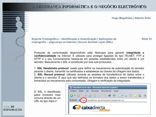 Suporte Criptográfico – Identificação e Autenticação | Aplicações da criptografia – segurança na  Internet | Secure Sockets Layer  (SSL) Slide 33 Protocolo de comunicação desenvolvido pela  Netscape  para garantir  integridade e confidencialidade  na  Internet . É utilizado para proteger ligações do tipo TELNET, FTP e HTTP e o seu funcionamento baseia-se em sessões estabelecidas entre um cliente e um servidor. Basicamente o SSL é constituído por dois sub-protocolos:  1.  SSL  Handshake protocol : usado   para definir os mecanismos de autenticação do servidor perante o cliente, transmitir os certificados e estabelecer as chaves de cifragem dos dados. 2.  SSL  Record protocol : utilizado durante as sessões de transferência de dados entre o cliente e o servidor. É aqui que são definidos os formatos dos dados a serem transferidos e fornecidos os mecanismos para compressão, cifragem e verificação da integridade.  O SSL é identificado pelos  browsers  mais comuns através de um URL do tipo  https://  . 
