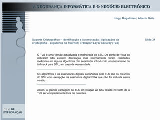 Suporte Criptográfico – Identificação e Autenticação | Aplicações da criptografia – segurança na  Internet | Transport Layer Security  (TLS) Slide 34 O TLS é uma versão actualizada e melhorada do SSL. Do ponto de vista do utilizador não existem diferenças mas internamente foram realizadas melhorias em alguns algoritmos. No entanto foi introduzido um mecanismo de  fall-back  para SSL, em caso de necessidade.  Os algoritmos e as assinaturas digitais suportados pelo TLS são os mesmos do SSL com excepção da assinatura digital DSA que não foi incluída nesta versão.  Assim, a grande vantagem do TLS em relação ao SSL reside no facto de o TLS ser completamente livre de patentes.  