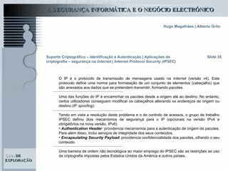 Suporte Criptográfico – Identificação e Autenticação | Aplicações da criptografia – segurança na  Internet | Internet Protocol Security (IPSEC) Slide 35 O IP é o protocolo de transmissão de mensagens usado na  Internet  (versão v4). Este protocolo define uma norma para formatação de um conjunto de elementos (cabeçalho) que são anexados aos dados que se pretendem transmitir, formando pacotes.  Uma das funções do IP é encaminhar os pacotes desde a origem até ao destino. No entanto, certos utilizadores conseguem modificar os cabeçalhos alterando os endereços de origem ou destino (IP  spoofing ).  Tendo em vista a resolução deste problema e o do controlo de acessos, o grupo de trabalho IPSEC definiu dois mecanismos de segurança para o IP (opcionais na versão IPv4 e obrigatórios na nova versão, IPv6):  Authentication Header : providencia mecanismos para a autenticação de origem de pacotes. Para além disso, inclui serviços de integridade dos seus conteúdos. Encapsulating Security Payload : providencia confidencialidade dos pacotes, cifrando o seu conteúdo. Uma barreira de ordem não tecnológica ao maior emprego do IPSEC são as restrições ao uso da criptografia impostas pelos Estados Unidos da América e outros países. 