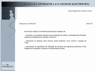 Objectivos do Módulo Slide 40 No final do módulo os formandos deverão ser capazes de: .:  Introduzir os principais sistemas para protecção de dados, nomeadamente  firewalls , sistemas de detecção de intrusão e antivírus ;   .:   Descrever os ataques mais comuns contra sistemas: vírus,  worms  e cavalos de Tróia ;   .:   Demonstrar a importância da utilização de serviços de segurança adicionais, como filtragem de conteúdos,  backups  e monitorização remota ; 