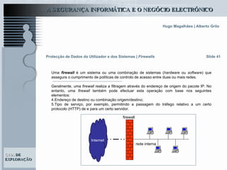 Slide 41 Protecção de Dados do Utilizador e dos Sistemas   |  Firewalls Uma  firewall   é um sistema ou uma combinação de sistemas ( hardware  ou  software ) que assegura o cumprimento de políticas de controlo de acesso entre duas ou mais redes. Geralmente, uma  firewall  realiza a filtragem através do endereço de origem do pacote IP. No entanto, uma  firewall  também pode efectuar esta operação com base nos seguintes elementos:  Endereço de destino ou combinação origem/destino; Tipo de serviço, por exemplo, permitindo a passagem do tráfego relativo a um certo protocolo (HTTP) de e para um certo servidor. Internet rede interna firewall 