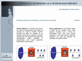 Slide 42 Packet filtering  é a  firewall  mais básica em termos de segurança que opera na camada de rede do modelo TCP/IP. Consiste em filtrar os pacotes IP de entrada, permitindo ou negando o acesso àqueles que não verificam as regras que normalmente estão definidas e programadas num  router  específico, denominado  router firewall .  Protecção de Dados do Utilizador e dos Sistemas   |  Firewalls Internet rede interna firewall router Internet rede interna firewall proxy Proxy application  é uma  firewall  criada a partir de um servidor  proxy . Este servidor controla todo o fluxo de informação entre uma rede interna (privada) e uma rede externa ( Internet ) operando ao nível da camada da aplicação do modelo TCP/IP. 