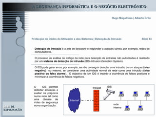 Slide 43 Protecção de Dados do Utilizador e dos Sistemas   | Detecção de Intrusão Detecção de intrusão  é a arte de descobrir e responder a ataques contra, por exemplo, redes de computadores.  O processo de análise do tráfego da rede para detecção de entradas não autorizadas é realizado por um  sistema de detecção de intrusão  (IDS -Intrusion Detection System ).  O IDS pode gerar erros, por exemplo, se não conseguir detectar uma intrusão ou um ataque ( falso negativo)  ou mesmo, se considerar uma actividade normal da rede como uma intrusão ( falso positivo ou falso alarme ).  O objectivo de um IDS é impedir a ocorrência de falsos positivos e minimizar a ocorrência de falsos negativos. Internet rede interna firewall IDS O  IDS permite detectar ameaças e avaliar os prejuízos numa rede tal como uma câmara de vídeo de segurança numa organização.  
