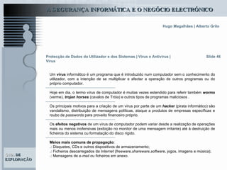 Slide 46 Um  vírus  informático é um programa que é introduzido num computador sem o conhecimento do utilizador, com a intenção de se multiplicar e afectar a operação de outros programas ou do próprio computador.  Hoje em dia, o termo vírus de computador é muitas vezes estendido para referir também  worms  (verme),  trojan horses  (cavalos de Tróia) e outros tipos de programas maliciosos . Os principais motivos para a criação de um vírus por parte de um  hacker   (pirata informático) são vandalismo, distribuição de mensagens políticas, ataque a produtos de empresas específicas e roubo de  passwords  para proveito financeiro próprio.  Os  efeitos negativos  de um vírus de computador podem variar desde a realização de operações mais ou menos inofensivas (exibição no monitor de uma mensagem irritante) até à destruição de ficheiros do sistema ou formatação do disco rígido.  Meios mais comuns de propagação : .:  Disquetes, CDs e outros dispositivos de armazenamento; .:  Ficheiros descarregados da  Internet  ( freeware,shareware,software , jogos, imagens e música); .:  Mensagens de  e-mail  ou ficheiros em anexo.   Protecção de Dados do Utilizador e dos Sistemas   | Vírus e Antivírus | Vírus 