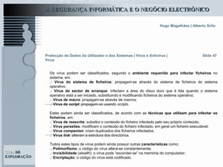 Slide 47 Os vírus podem ser classificados, segundo o  ambiente requerido para infectar ficheiros  no sistema, em: .:   Vírus do sistema de ficheiros : propagam-se através do sistema de ficheiros do sistema operativo; .:   Vírus do sector de arranque : infectam a área do disco duro que é lida quando o sistema operativo está a ser iniciado, substituindo e modificando ficheiros do sistema operativo; .:   Vírus de  macro :  propagam-se através de  macros ; .:   Vírus de  script :  propagam-se usando  scripts .   Estes podem ainda ser classificados, de acordo com as  técnicas que utilizam para infectar os ficheiros , em: .:   Vírus de reescrita : substitui o conteúdo do ficheiro infectado pelo seu próprio conteúdo; .:   Vírus parasitas : modificam o conteúdo do ficheiro infectado, em geral um ficheiro executável; .:   Vírus  companion :  criam duplicados dos ficheiros infectados; .:   Vírus  link :  alteram a estrutura dos directórios. Todos estes tipos de vírus podem ainda possuir outras  características  como: .:   Polimorfismo : o código do vírus altera-se constantemente; .:   Invisibilidade  ( stealth ): o vírus pode “esconder-se” na memória do computador; .:   Encriptação : o código do vírus está codificado.  Protecção de Dados do Utilizador e dos Sistemas   | Vírus e Antivírus | Vírus 