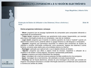 Slide 48 Protecção de Dados do Utilizador e dos Sistemas   | Vírus e Antivírus | Vírus Outros programas maliciosos e ameaças .:   Worm :  programa que se propaga rapidamente de computador para computador afectando a capacidade de processamento; .:   Trojan horse :  programa malicioso que geralmente tenta passar despercebido, por exemplo para retirar informação privada de um computador, mas não se multiplica; .:   Logic bomb : programa que é inserido no sistema operativo de modo a “explodir” quando um determinado evento ocorre, podendo alterar ou apagar ficheiros ou até bloquear o computador;  .:   Spyware : programa que permanece escondido no sistema para monitorizar as acções do utilizador e recolher informação confidencial, como  passwords , registos dos sistemas e outros ficheiros, enviando estes dados para uma entidade externa na  Internet ; .:   Keylogger : aplicação que captura tudo o que é digitado através do teclado; .:   Hijacker : programa que altera a página inicial do  browser , impedindo o utilizador de a modificar e de aceder a outras páginas, enquanto é apresentada publicidade;  .:   Adware : programa que exibe publicidade não desejada; .:   Hoax : mensagem de  e-mail  que avisa as pessoas da falsa existência de vírus perigosos; .:   Spam : mensagem de  e-mail  anónima, não solicitada e enviada massivamente; .:   Phishing : tipo de fraude electrónica, através de uma mensagem de  e-mail , que consiste em enganar uma pessoa induzindo-a a revelar informação sensível ou confidencial como  passwords  e números de cartões de crédito.  