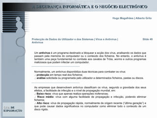 Slide 49 Um  antivírus  é um programa destinado a bloquear a acção dos vírus, analisando os dados que passam pela memória do computador ou o conteúdo dos ficheiros. No entanto, o antivírus é também uma peça fundamental no combate aos cavalos de Tróia,  worms  e outros programas maliciosos que podem infectar um computador.  Normalmente, um antivírus disponibiliza duas técnicas para combater os vírus: .:   protecção  em tempo real dos ficheiros; .:   análise  solicitada ou programada pelo utilizador a determinados ficheiros, pastas ou discos. As empresas que desenvolvem antivírus classificam os vírus, segundo a gravidade dos seus efeitos, a facilidade de infecção e o nível de propagação mundial, em: .:   Baixo risco : vírus que apenas realiza operações inofensivas; .:   Risco médio : vírus com alguma facilidade de propagação e infecção, podendo eliminar ficheiros; .:   Alto risco : vírus de propagação rápida, normalmente de origem recente (“última geração”) e que pode causar dados significativos no computador como eliminar todo o conteúdo de um disco rígido.  Protecção de Dados do Utilizador e dos Sistemas   | Vírus e Antivírus | Antivírus 
