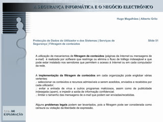 Slide 51 A utilização de mecanismos de  filtragem de conteúdos  (páginas da  Internet  ou mensagens de  e-mail )  é realizada por  software  que restringe ou elimina o fluxo de tráfego indesejável e que pode estar instalado nos servidores que permitem o acesso à  Internet  ou em cada computador da rede.  A  implementação da filtragem de conteúdos  em cada organização pode englobar várias vertentes: .:  seleccionar os conteúdos e recursos admissíveis a serem acedidos, enviados e recebidos por cada utilizador; .:  evitar a entrada de vírus e outros programas maliciosos, assim como de publicidade indesejada ( spam ), e impedir a saída de informação confidencial; .:  limitar o tamanho das mensagens de  e-mail  que podem ser enviadas/recebidas. Alguns  problemas legais  podem ser levantados, pois a filtragem pode ser considerada como censura ou violação da liberdade de expressão.  Protecção de Dados do Utilizador e dos Sistemas   | Serviços de Segurança | Filtragem de conteúdos 