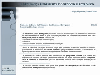 Slide 52 Um  backup  ou cópia de segurança  consiste na cópia de dados para um determinado dispositivo de armazenamento de modo a que a informação possa ser facilmente recuperada após uma  situação de perda de dados , causada por  .:  um desastre natural (fogo ou inundação); .:  um vírus; .:  um utilizador ter apagado acidentalmente informação.  Devido à crescente utilização de banda larga, este processo é realizado através da  Internet , guardando-se a informação em  locais remotos  (geograficamente distintos), e fornecendo às organizações uma maior resistência aos problemas suscitados pelas catástrofes.  Os sistemas de  backup  remotos são constituídos por  programas clientes  que correm em determinados instantes de tempo (geralmente uma vez por dia) e têm como função  comprimir, cifrar e transferir a informação  para os servidores remotos, sem qualquer intervenção do utilizador.  Os  backups  remotos devem fazer parte dos  planos de recuperação de desastres e de continuidade do negócio  das organizações.  Protecção de Dados do Utilizador e dos Sistemas   | Serviços de Segurança |  Backups  remotos 