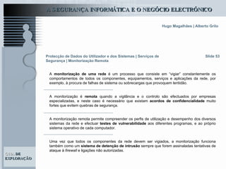 Slide 53 A  monitorização de uma rede  é um processo que consiste em “vigiar” constantemente os comportamentos de todos os componentes, equipamentos, serviços e aplicações da rede, por exemplo, à procura de falhas de sistema ou sobrecargas que provoquem lentidão.  A monitorização é  remota  quando a vigilância e o controlo são efectuados por empresas especializadas, e neste caso é necessário que existam  acordos de confidencialidade  muito fortes que evitem quebras de segurança. A monitorização remota permite compreender os perfis de utilização e desempenho dos diversos sistemas da rede e efectuar  testes de vulnerabilidade  aos diferentes programas, e ao próprio sistema operativo de cada computador. Uma vez que todos os componentes da rede devem ser vigiados, a monitorização funciona também como um  sistema de detenção de intrusão  sempre que forem assinaladas tentativas de ataque à  firewall  e ligações não autorizadas. Protecção de Dados do Utilizador e dos Sistemas   | Serviços de Segurança | Monitorização Remota 