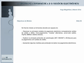 Objectivos do Módulo Slide 56 No final do módulo os formandos deverão ser capazes de: .:  Descrever os principais modelos de pagamento electrónico nomeadamente cartões de crédito e débito, micro-pagamentos, “moedas” alternativas,  server-side wallets ,  PayPal , MBNet e débitos directos; .:   Explicar os principais protocolos de autenticação (SET, MIA/SET e 3D-Secure) para os pagamentos com cartões de crédito; .:   Apresentar algumas medidas para protecção de dados nos pagamentos electrónicos. 