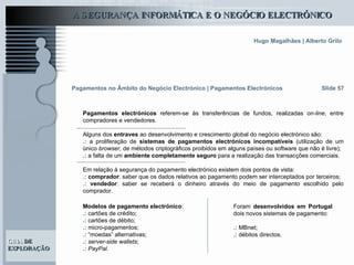 Slide 57 Pagamentos no Âmbito do Negócio Electrónico   | Pagamentos Electrónicos Pagamentos electrónicos  referem-se às transferências de fundos, realizadas  on-line , entre compradores e vendedores. Alguns dos  entraves  ao desenvolvimento e crescimento global do negócio electrónico são: .:  a proliferação de  sistemas de pagamentos electrónicos incompatíveis  (utilização de um único  browser,  de métodos criptográficos proibidos em alguns países ou software que não é livre);  .:   a falta de um  ambiente completamente seguro  para a realização das transacções comerciais. Em relação à segurança do pagamento electrónico existem dois pontos de vista:  .:   comprador : saber que os dados relativos ao pagamento podem ser interceptados por terceiros; .:   vendedor : saber se receberá o dinheiro através do meio de pagamento escolhido pelo comprador.  Modelos de pagamento electrónico : .:   cartões de crédito; .:   cartões de débito; .:   micro-pagamentos; .:  “moedas” alternativas; .:   server-side wallets ; .:   PayPal .  Foram  desenvolvidos em Portugal  dois novos sistemas de pagamento: .:  MBnet; .:  débitos directos.  