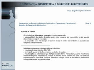 Os principais  problemas de segurança  neste processo são: .:  a possibilidade dos dados do cartão serem lidos enquanto são transmitidos ou até quando são armazenados pelo vendedor.; .:  o comprador pode não desejar revelar os dados do cartão ao vendedor ou os dados da compra a outras entidades.  Soluções possíveis para estes problemas consistem .:  na utilização de protocolos SSL/TLS; .:  em impedir que o vendedor armazene os dados do cartão; .:  na utilização de sistemas do tipo  SET  ( Secure Electronic Transaction ), que foi inicialmente desenvolvido pelas empresas de cartões de crédito  Visa  e  MasterCard , com o suporte de outras empresas como IBM, Microsoft, Netscape, Verisign e RSA, e teve adesão posterior da  AmericanExpress  e  JCB , entre outras.  Slide 59 Pagamentos no Âmbito do Negócio Electrónico   | Pagamentos Electrónicos | Modelos de Pagamento Electrónico Cartões de crédito 