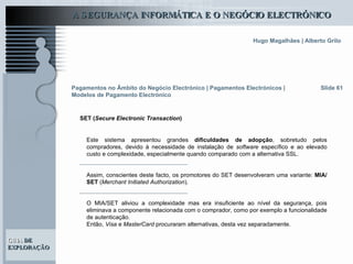 Pagamentos no Âmbito do Negócio Electrónico   | Pagamentos Electrónicos | Modelos de Pagamento Electrónico SET ( Secure Electronic Transaction ) Slide 61 Este sistema apresentou grandes  dificuldades de adopção , sobretudo pelos compradores, devido à necessidade de instalação de  software  específico e ao elevado custo e complexidade, especialmente quando comparado com a alternativa SSL.  Assim, conscientes deste facto, os promotores do SET desenvolveram uma variante:  MIA/SET  ( Merchant Initiated Authorization ).  O MIA/SET aliviou a complexidade mas era insuficiente ao nível da segurança, pois eliminava a componente relacionada com o comprador, como por exemplo a funcionalidade de autenticação.  Então,  Visa  e  MasterCard  procuraram alternativas, desta vez separadamente.  