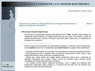 Slide 63 O protocolo de autenticação proposto pelo  MasterCard  é o  SPA . Também neste sistema os utilizadores devem efectuar um registo prévio junto do seu  issuer . No entanto, no SPA só existem dois domínios: o  Issuer  e o  Acquirer . Para além disso, neste caso, os vendedores só interagem com  acquirers . Embora estes novos protocolos de autenticação forneçam um elevado nível de segurança, outras  medidas  devem ser consideradas para  evitar fraudes  nos pagamentos electrónicos: .:  Utilização de listas negras com os dados dos compradores  on-line  que cometeram fraudes. .:  Nas situações em que o vendedor tiver um ponto de venda ( Point of Sale  - POS), a lista negra pode também incluir as fraudes cometidas  off-line . .:  Neste caso, ainda podem ser usados alguns parâmetros físicos para a detecção de utilização fraudulenta dos cartões  off-line , como por exemplo duas compras quase simultâneas em locais geograficamente afastados.  .:  No contexto  on-line , podem utilizar-se heurísticas, como o registo dos históricos das transacções efectuadas pelos cartões ou a consulta de uma lista com os números dos cartões que ainda não foram atribuídos.  Pagamentos no Âmbito do Negócio Electrónico   | Pagamentos Electrónicos | Modelos de Pagamento Electrónico SPA  (Secure Payment Application) 
