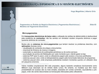 Slide 65 Em  transacções electrónicas de baixo valor  a utilização de cartões de débito/crédito é desfavorável pela existência de  comissões:  não faz sentido um vendedor receber cinquenta cêntimos e pagar quarenta cêntimos de comissão.   Muitos são os  sistemas de micro-pagamentos  que tentam resolver os problemas descritos, com  aplicações  diversas como: .:  visualização de conteúdos de artigos e documentos; .:   download  de ficheiros de música e imagens; .:  subscrição ou assinatura de publicações periódicas ou de outros serviços; .:  acumulação de pontos (de fidelização) por cada montante que o cliente gaste na loja; .:  sistemas P2P ( peer to peer ), onde os utilizadores pagam pelo acesso a recursos partilhados; .:  sistemas  pay-per-view , onde os telespectadores pagam pela transmissão televisiva de programas; .:  sistemas  pay-per-click , onde empresas publicitárias recebem montantes quando um utilizador clica em pequenos anúncios. Vários modelos arquitecturais têm sido propostos, alguns bastante complexos tecnicamente como  Millicent  (cuja descrição sai do âmbito deste curso). No entanto, os modelos que têm maior probabilidade de sucesso são os mais simples, baseados em contas correntes, equivalentes a pré-pagos, onde vão sendo descontadas as transacções efectuadas pelos utilizadores.   Pagamentos no Âmbito do Negócio Electrónico   | Pagamentos Electrónicos | Modelos de Pagamento Electrónico Micro-pagamentos 